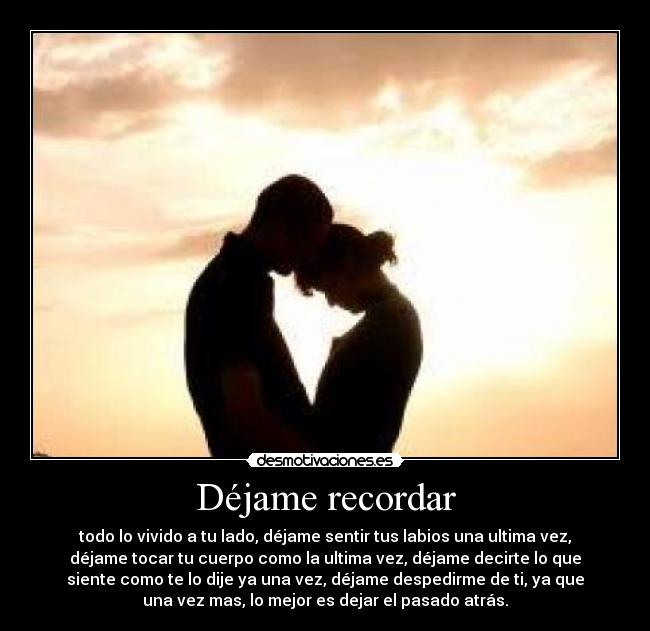 Déjame recordar - todo lo vivido a tu lado, déjame sentir tus labios una ultima vez,
déjame tocar tu cuerpo como la ultima vez, déjame decirte lo que
siente como te lo dije ya una vez, déjame despedirme de ti, ya que
una vez mas, lo mejor es dejar el pasado atrás.