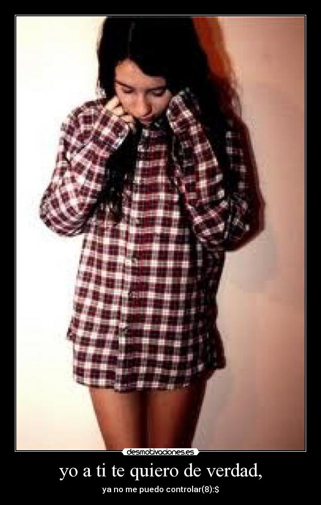 yo a ti te quiero de verdad, - ya no me puedo controlar(8):$