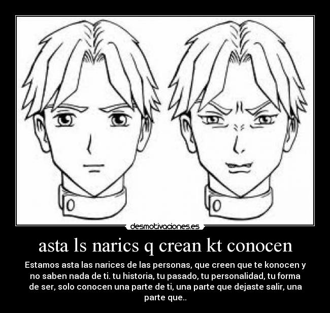 asta ls narics q crean kt conocen - Estamos asta las narices de las personas, que creen que te konocen y
no saben nada de ti. tu historia, tu pasado, tu personalidad, tu forma
de ser, solo conocen una parte de ti, una parte que dejaste salir, una
parte que..