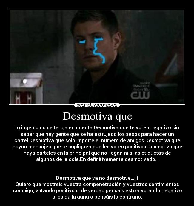 Desmotiva que - tu ingenio no se tenga en cuenta.Desmotiva que te voten negativo sin
saber que hay gente que se ha estrujado los sesos para hacer un
cartel.Desmotiva que solo importe el número de amigos.Desmotiva que
hayan mensajes que te supliquen que les votes positivos.Desmotiva que
haya carteles en la principal que no llegan ni a las etiquetas de
algunos de la cola.En definitivamente desmotivado...
Desmotiva que ya no desmotive... :(
Quiero que mostreis vuestra compenetración y vuestros sentimientos
conmigo, votando positivo si de verdad pensais esto y votando negativo
si os da la gana o pensáis lo contrario.