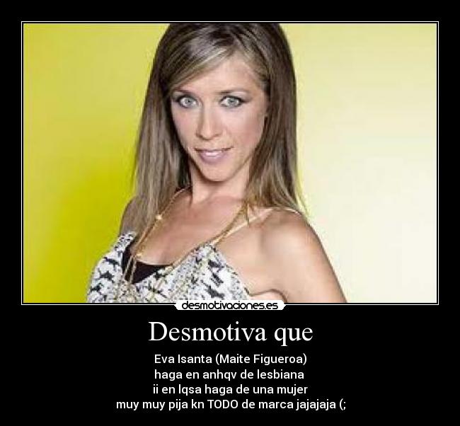 Desmotiva que - Eva Isanta (Maite Figueroa)
haga en anhqv de lesbiana
ii en lqsa haga de una mujer
muy muy pija kn TODO de marca jajajaja (;
