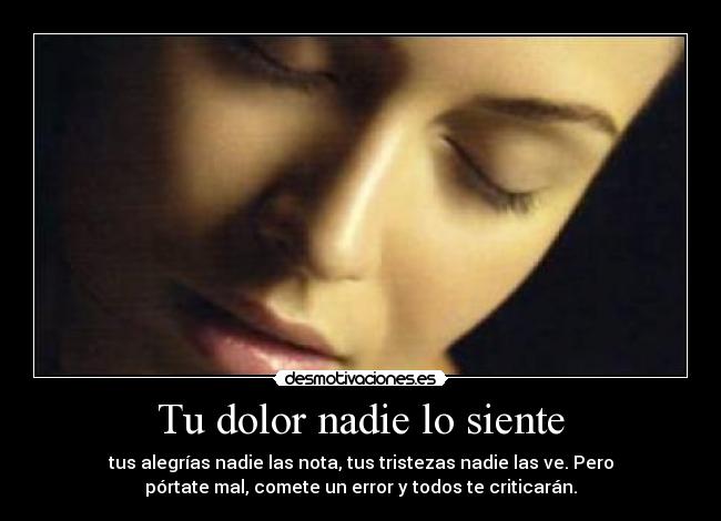 Tu dolor nadie lo siente - tus alegrías nadie las nota, tus tristezas nadie las ve. Pero
pórtate mal, comete un error y todos te criticarán.