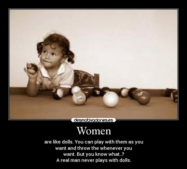 Women - are like dolls. You can play with them as you
want and throw the whenever you
want. But you know what..?
A real man never plays with dolls.