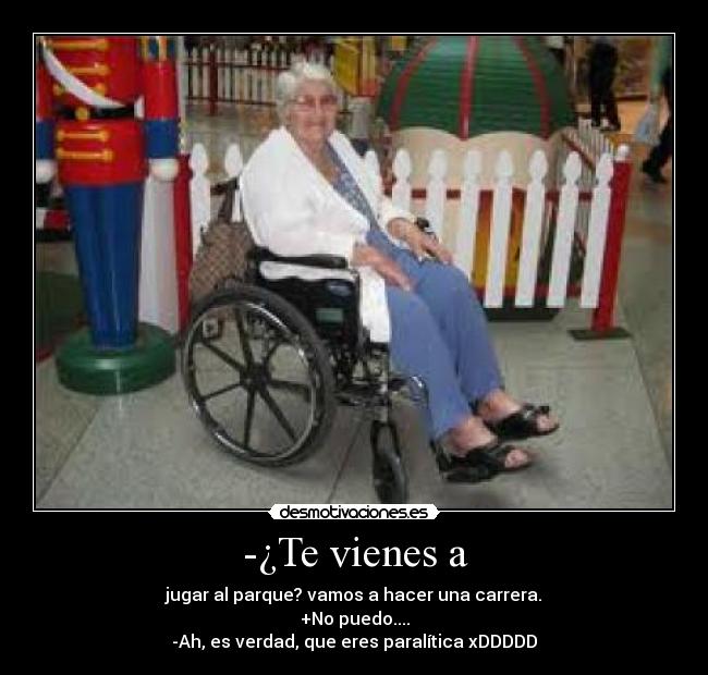 -¿Te vienes a - jugar al parque? vamos a hacer una carrera.
+No puedo....
-Ah, es verdad, que eres paralítica xDDDDD