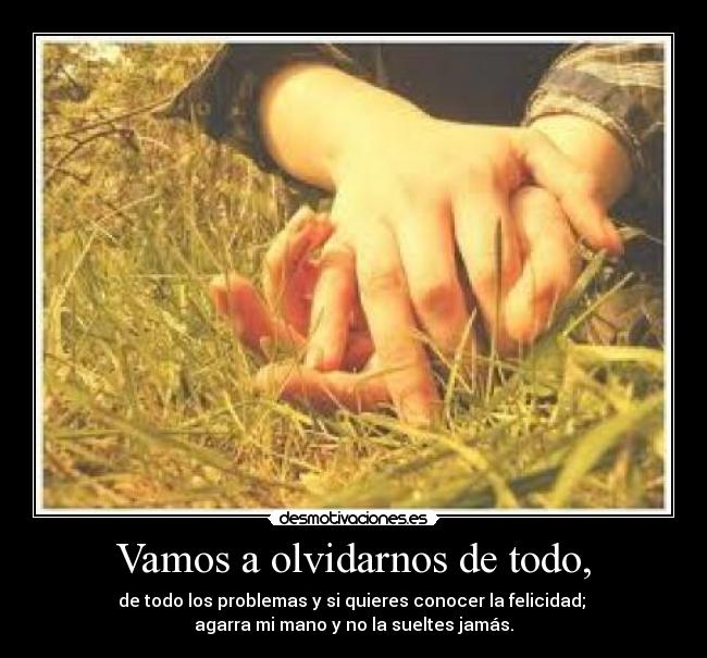 Vamos a olvidarnos de todo, - de todo los problemas y si quieres conocer la felicidad; 
agarra mi mano y no la sueltes jamás.