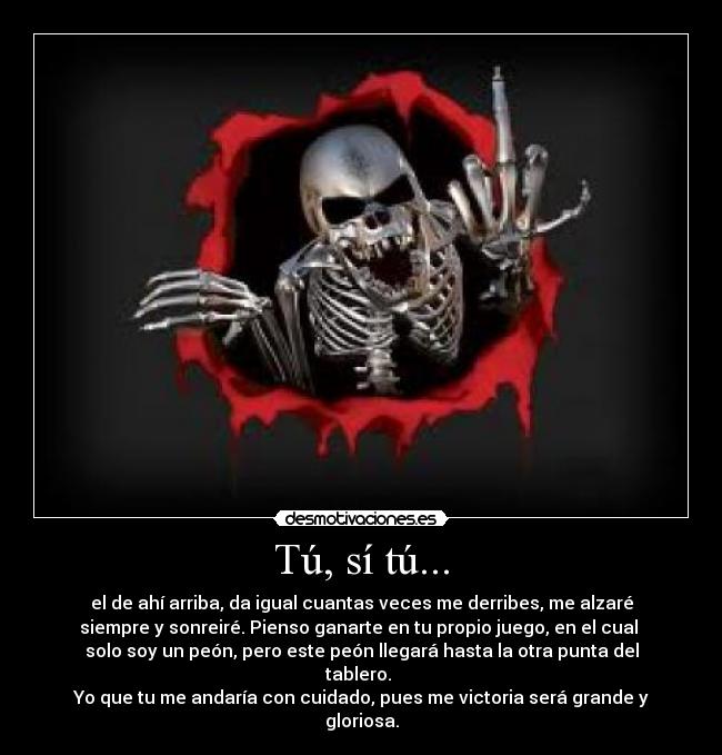 Tú, sí tú... - el de ahí arriba, da igual cuantas veces me derribes, me alzaré
siempre y sonreiré. Pienso ganarte en tu propio juego, en el cual
solo soy un peón, pero este peón llegará hasta la otra punta del
tablero.
Yo que tu me andaría con cuidado, pues me victoria será grande y
gloriosa.