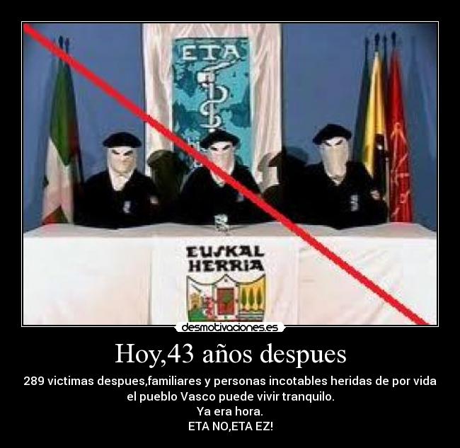 Hoy,43 años despues - 289 victimas despues,familiares y personas incotables heridas de por vida
el pueblo Vasco puede vivir tranquilo.
Ya era hora.
ETA NO,ETA EZ!