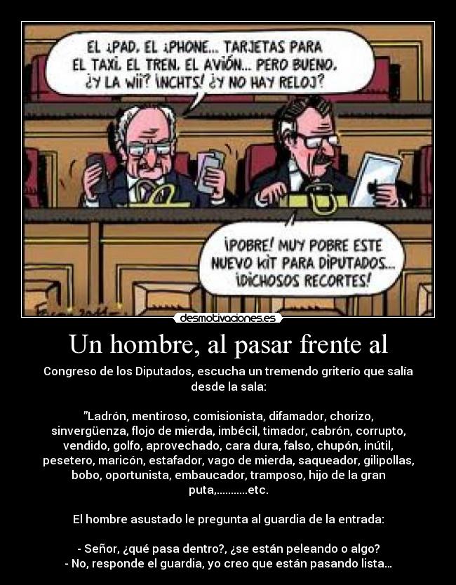 Un hombre, al pasar frente al - Congreso de los Diputados, escucha un tremendo griterío que salía
desde la sala:

”Ladrón, mentiroso, comisionista, difamador, chorizo,
sinvergüenza, flojo de mierda, imbécil, timador, cabrón, corrupto,
vendido, golfo, aprovechado, cara dura, falso, chupón, inútil,
pesetero, maricón, estafador, vago de mierda, saqueador, gilipollas,
bobo, oportunista, embaucador, tramposo, hijo de la gran
puta,...........etc.

El hombre asustado le pregunta al guardia de la entrada:

- Señor, ¿qué pasa dentro?, ¿se están peleando o algo?
- No, responde el guardia, yo creo que están pasando lista…