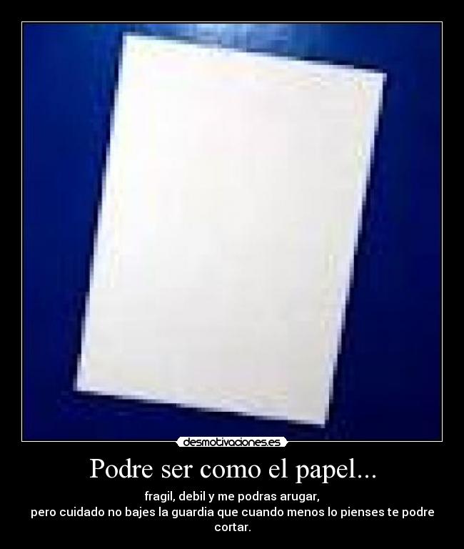 Podre ser como el papel... - fragil, debil y me podras arugar,
pero cuidado no bajes la guardia que cuando menos lo pienses te podre cortar.