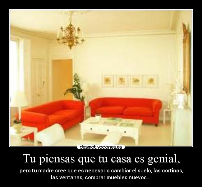 Tu piensas que tu casa es genial, - pero tu madre cree que es necesario cambiar el suelo, las cortinas,
las ventanas, comprar muebles nuevos....