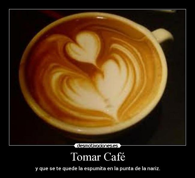 Tomar Café - y que se te quede la espumita en la punta de la nariz.