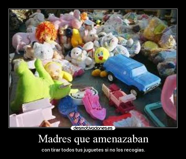 Madres que amenazaban - con tirar todos tus juguetes si no los recogias.