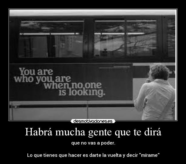 Habrá mucha gente que te dirá - que no vas a poder.

Lo que tienes que hacer es darte la vuelta y decir mírame
