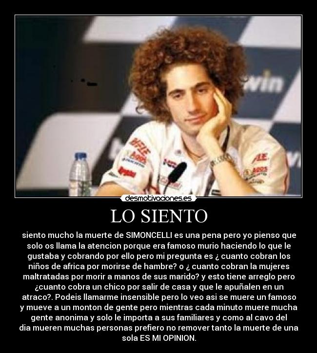 LO SIENTO - siento mucho la muerte de SIMONCELLI es una pena pero yo pienso que
solo os llama la atencion porque era famoso murio haciendo lo que le
gustaba y cobrando por ello pero mi pregunta es ¿ cuanto cobran los
niños de africa por morirse de hambre? o ¿ cuanto cobran la mujeres
maltratadas por morir a manos de sus marido? y esto tiene arreglo pero
¿cuanto cobra un chico por salir de casa y que le apuñalen en un
atraco?. Podeis llamarme insensible pero lo veo asi se muere un famoso
y mueve a un monton de gente pero mientras cada minuto muere mucha
gente anonima y solo le importa a sus familiares y como al cavo del
dia mueren muchas personas prefiero no remover tanto la muerte de una
sola ES MI OPINION.