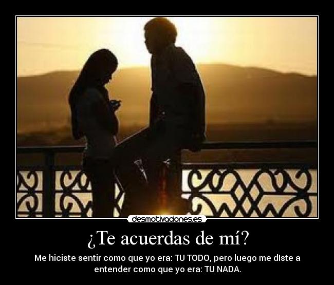 ¿Te acuerdas de mí? - Me hiciste sentir como que yo era: TU TODO, pero luego me dIste a
entender como que yo era: TU NADA.