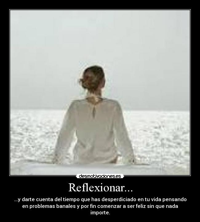 Reflexionar... - ...y darte cuenta del tiempo que has desperdiciado en tu vida pensando
en problemas banales y por fin comenzar a ser feliz sin que nada
importe.