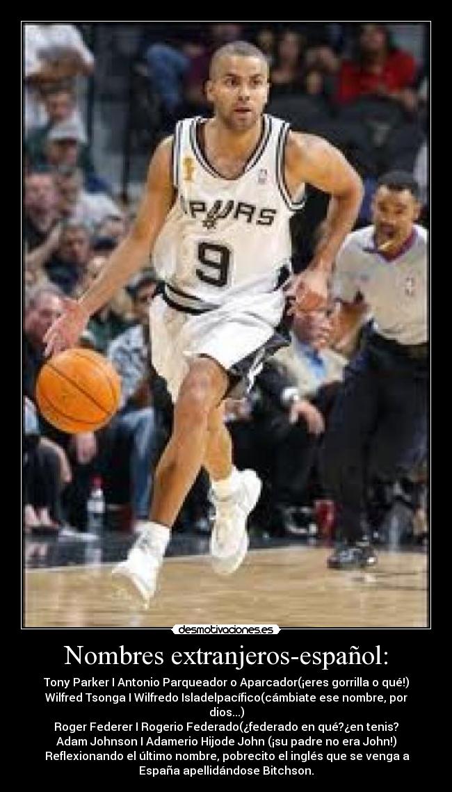 Nombres extranjeros-español: - Tony Parker I Antonio Parqueador o Aparcador(¡eres gorrilla o qué!)
Wilfred Tsonga I Wilfredo Isladelpacífico(cámbiate ese nombre, por
dios...)
Roger Federer I Rogerio Federado(¿federado en qué?¿en tenis?
Adam Johnson I Adamerio Hijode John (¡su padre no era John!)
Reflexionando el último nombre, pobrecito el inglés que se venga a
España apellidándose Bitchson.