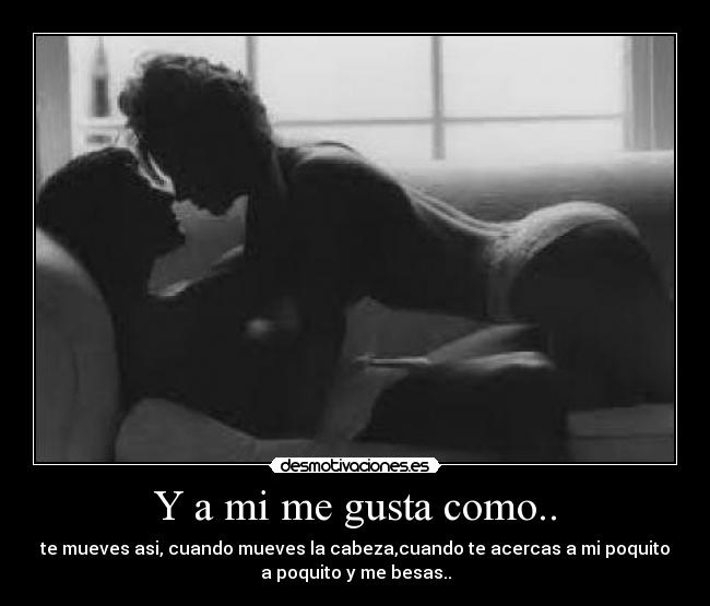 Y a mi me gusta como.. - te mueves asi, cuando mueves la cabeza,cuando te acercas a mi poquito
a poquito y me besas..