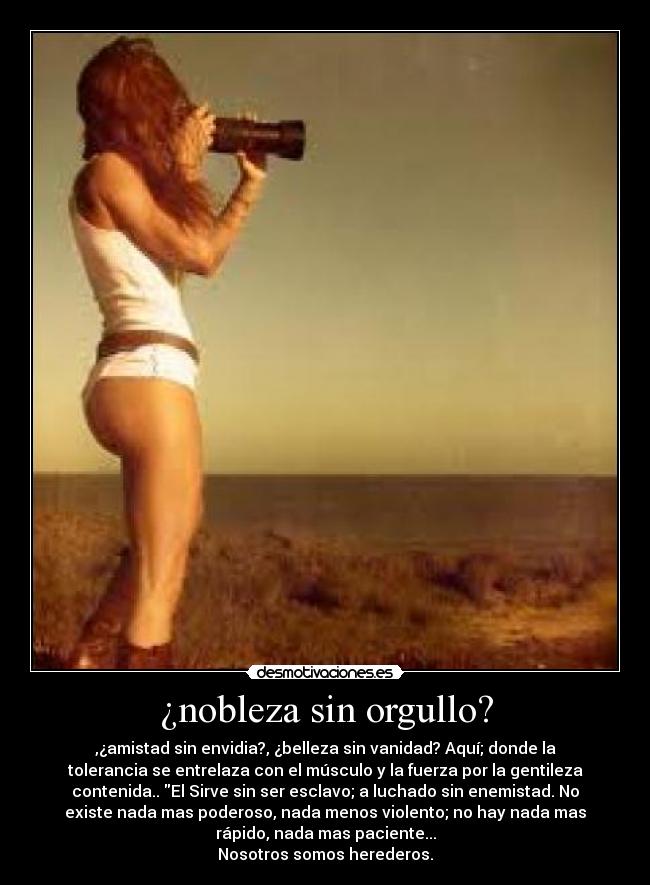 ¿nobleza sin orgullo? - ,¿amistad sin envidia?, ¿belleza sin vanidad? Aquí; donde la
tolerancia se entrelaza con el músculo y la fuerza por la gentileza
contenida.. El Sirve sin ser esclavo; a luchado sin enemistad. No
existe nada mas poderoso, nada menos violento; no hay nada mas
rápido, nada mas paciente...
Nosotros somos herederos.