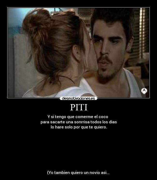 PITI - Y si tengo que comerme el coco 
para sacarte una sonrrisa todos los dias
lo hare solo por que te quiero.








(Yo tambien quiero un novio asi... 