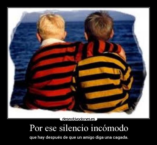 Por ese silencio incómodo - que hay después de que un amigo diga una cagada.