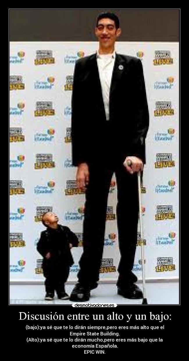 Discusión entre un alto y un bajo: - (bajo):ya sé que te lo dirán siempre,pero eres más alto que el Empire State Building.
(Alto):ya sé que te lo dirán mucho,pero eres más bajo que la economía Española.
EPIC WIN.