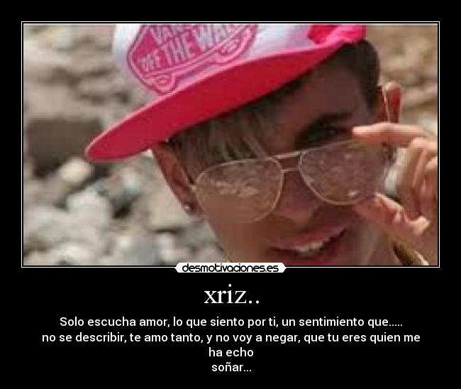 xriz.. - Solo escucha amor, lo que siento por ti, un sentimiento que.....
no se describir, te amo tanto, y no voy a negar, que tu eres quien me ha echo
soñar...