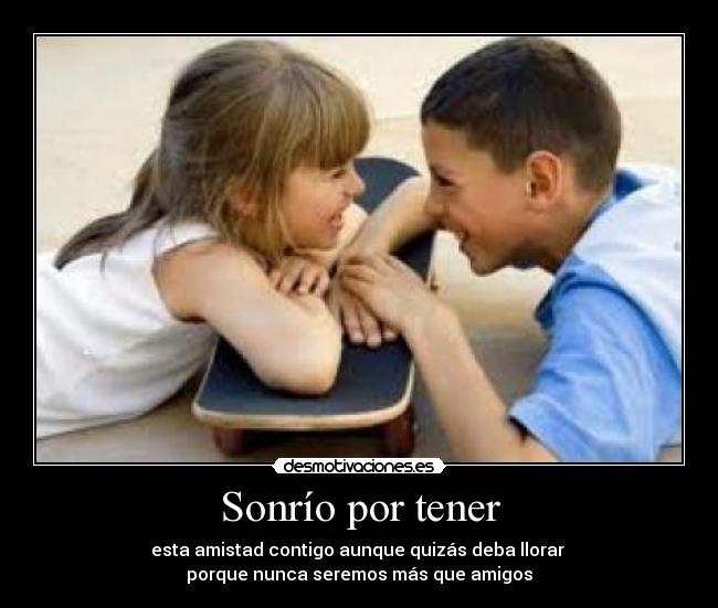 Sonrío por tener - esta amistad contigo aunque quizás deba llorar
porque nunca seremos más que amigos
