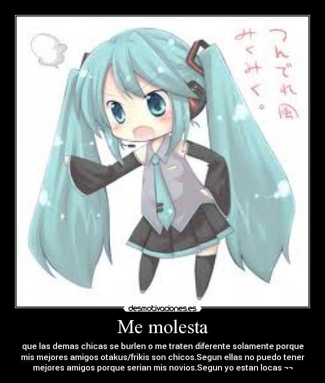 Me molesta - que las demas chicas se burlen o me traten diferente solamente porque
mis mejores amigos otakus/frikis son chicos.Segun ellas no puedo tener
mejores amigos porque serian mis novios.Segun yo estan locas ¬¬