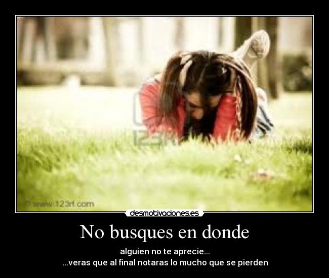 No busques en donde - alguien no te aprecie...
...veras que al final notaras lo mucho que se pierden