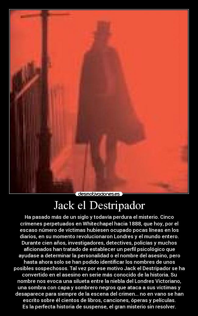 Jack el Destripador - Ha pasado más de un siglo y todavía perdura el misterio. Cinco
crímenes perpetuados en Whitechapel hacia 1888, que hoy, por el
escaso número de víctimas hubiesen ocupado pocas líneas en los
diarios, en su momento revolucionaron Londres y el mundo entero.
Durante cien años, investigadores, detectives, policías y muchos
aficionados han tratado de establecer un perfil psicológico que
ayudase a determinar la personalidad o el nombre del asesino, pero
hasta ahora solo se han podido identificar los nombres de unos
posibles sospechosos. Tal vez por ese motivo Jack el Destripador se ha
convertido en el asesino en serie más conocido de la historia. Su
nombre nos evoca una silueta entre la niebla del Londres Victoriano,
una sombra con capa y sombrero negros que ataca a sus víctimas y
desaparece para siempre de la escena del crimen... no en vano se han
escrito sobre él cientos de libros, canciones, óperas y películas.
Es la perfecta historia de suspense, el gran misterio sin resolver.