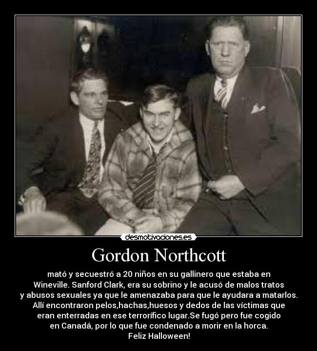 Gordon Northcott - mató y secuestró a 20 niños en su gallinero que estaba en
Wineville. Sanford Clark, era su sobrino y le acusó de malos tratos
y abusos sexuales ya que le amenazaba para que le ayudara a matarlos.
Allí encontraron pelos,hachas,huesos y dedos de las víctimas que
eran enterradas en ese terrorífico lugar.Se fugó pero fue cogido
en Canadá, por lo que fue condenado a morir en la horca.
Feliz Halloween!
