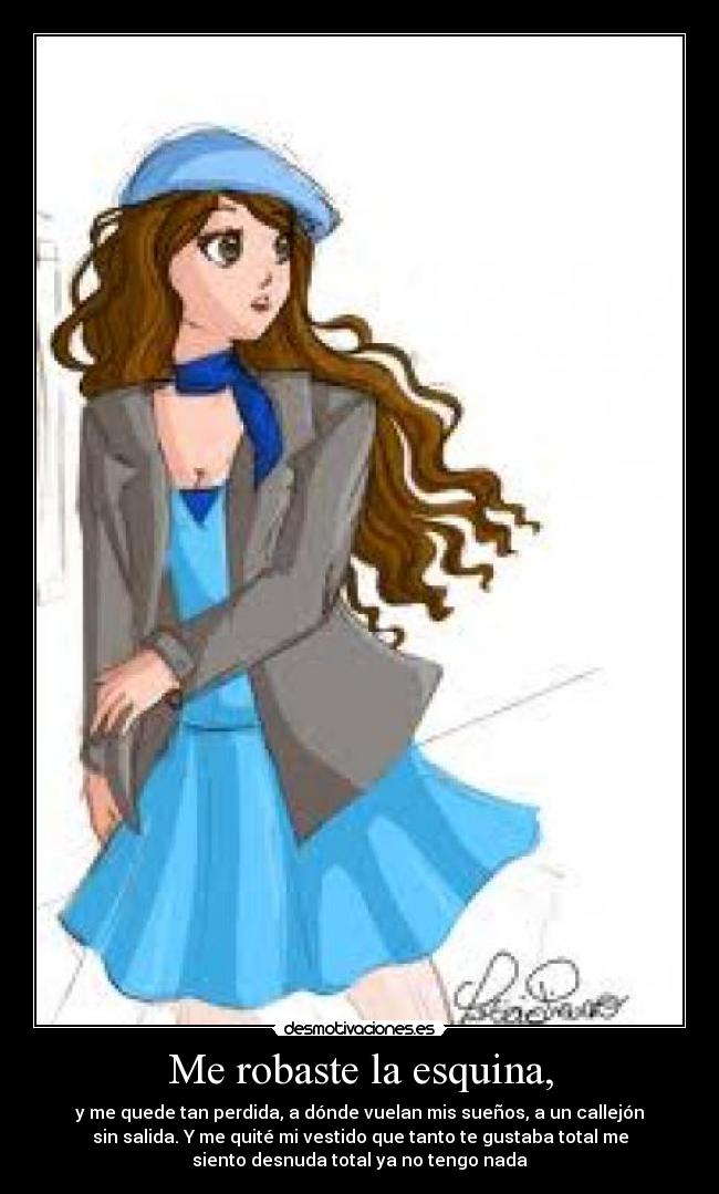 Me robaste la esquina, - y me quede tan perdida, a dónde vuelan mis sueños, a un callejón
sin salida. Y me quité mi vestido que tanto te gustaba total me
siento desnuda total ya no tengo nada