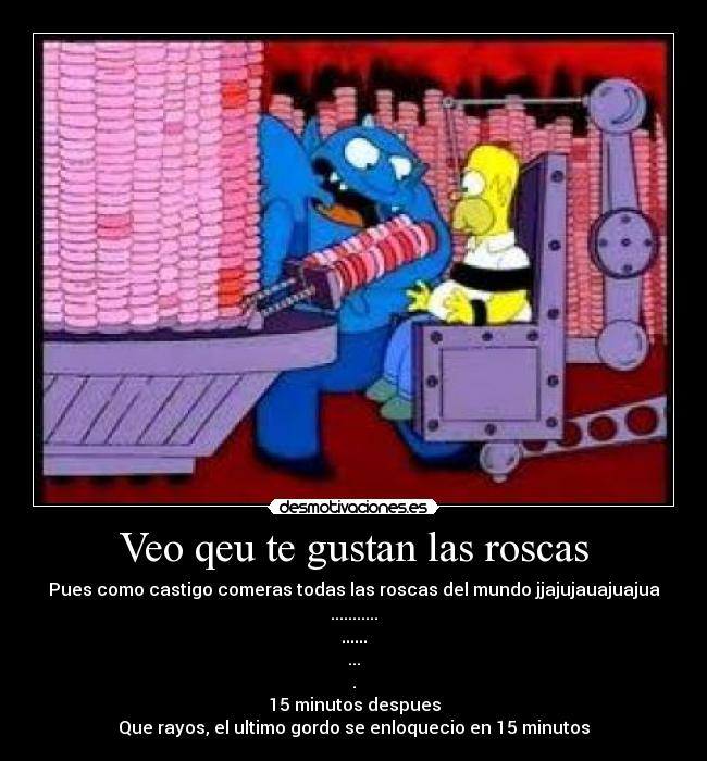 Veo qeu te gustan las roscas - Pues como castigo comeras todas las roscas del mundo jjajujauajuajua
...........
......
...
.
15 minutos despues
Que rayos, el ultimo gordo se enloquecio en 15 minutos