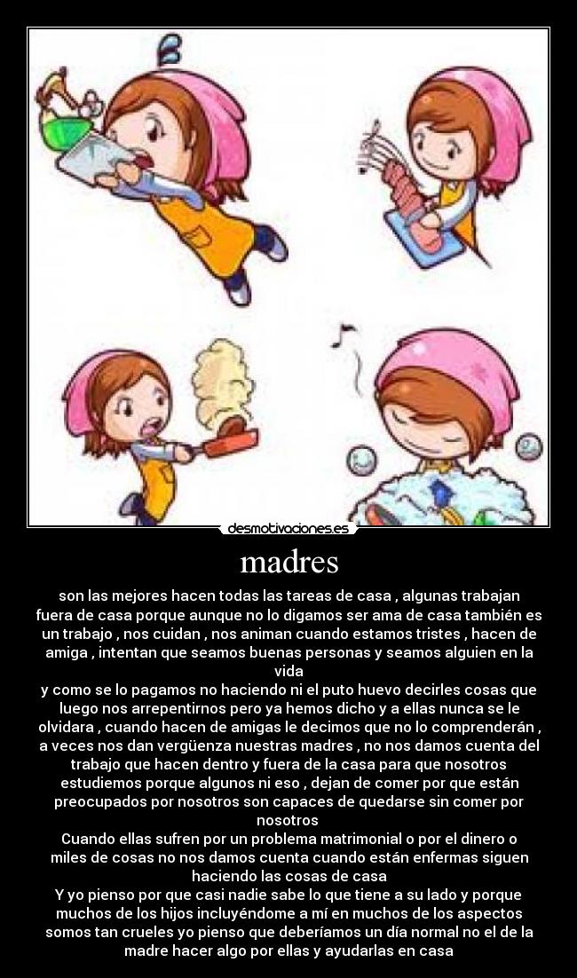 madres - son las mejores hacen todas las tareas de casa , algunas trabajan
fuera de casa porque aunque no lo digamos ser ama de casa también es
un trabajo , nos cuidan , nos animan cuando estamos tristes , hacen de
amiga , intentan que seamos buenas personas y seamos alguien en la
vida
y como se lo pagamos no haciendo ni el puto huevo decirles cosas que
luego nos arrepentirnos pero ya hemos dicho y a ellas nunca se le
olvidara , cuando hacen de amigas le decimos que no lo comprenderán ,
a veces nos dan vergüenza nuestras madres , no nos damos cuenta del
trabajo que hacen dentro y fuera de la casa para que nosotros
estudiemos porque algunos ni eso , dejan de comer por que están
preocupados por nosotros son capaces de quedarse sin comer por
nosotros
Cuando ellas sufren por un problema matrimonial o por el dinero o
miles de cosas no nos damos cuenta cuando están enfermas siguen
haciendo las cosas de casa
Y yo pienso por que casi nadie sabe lo que tiene a su lado y porque
muchos de los hijos incluyéndome a mí en muchos de los aspectos
somos tan crueles yo pienso que deberíamos un día normal no el de la
madre hacer algo por ellas y ayudarlas en casa