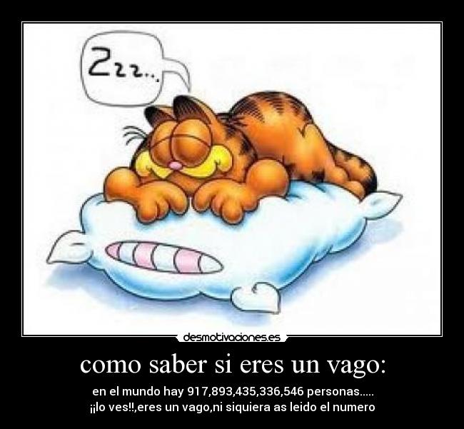 como saber si eres un vago: - en el mundo hay 917,893,435,336,546 personas.....
¡¡lo ves!!,eres un vago,ni siquiera as leido el numero