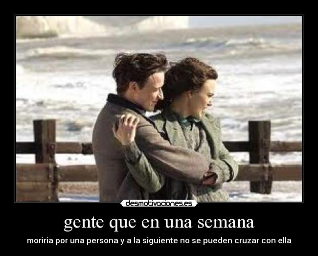 gente que en una semana - moriria por una persona y a la siguiente no se pueden cruzar con ella