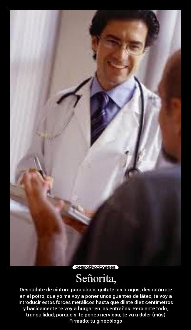 Señorita, - Desnúdate de cintura para abajo, quítate las bragas, despatárrate
en el potro, que yo me voy a poner unos guantes de látex, te voy a
introducir estos forces metálicos hasta que dilate diez centímetros
y básicamente te voy a hurgar en las entrañas. Pero ante todo,
tranquilidad, porque si te pones nerviosa, te va a doler (más)
Firmado: tu ginecólogo