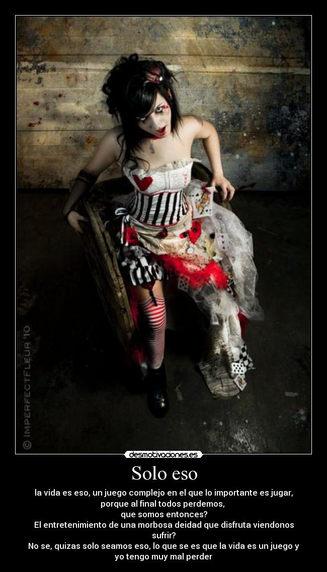 Solo eso - la vida es eso, un juego complejo en el que lo importante es jugar,
porque al final todos perdemos,
que somos entonces?
El entretenimiento de una morbosa deidad que disfruta viendonos
sufrir?
No se, quizas solo seamos eso, lo que se es que la vida es un juego y
yo tengo muy mal perder