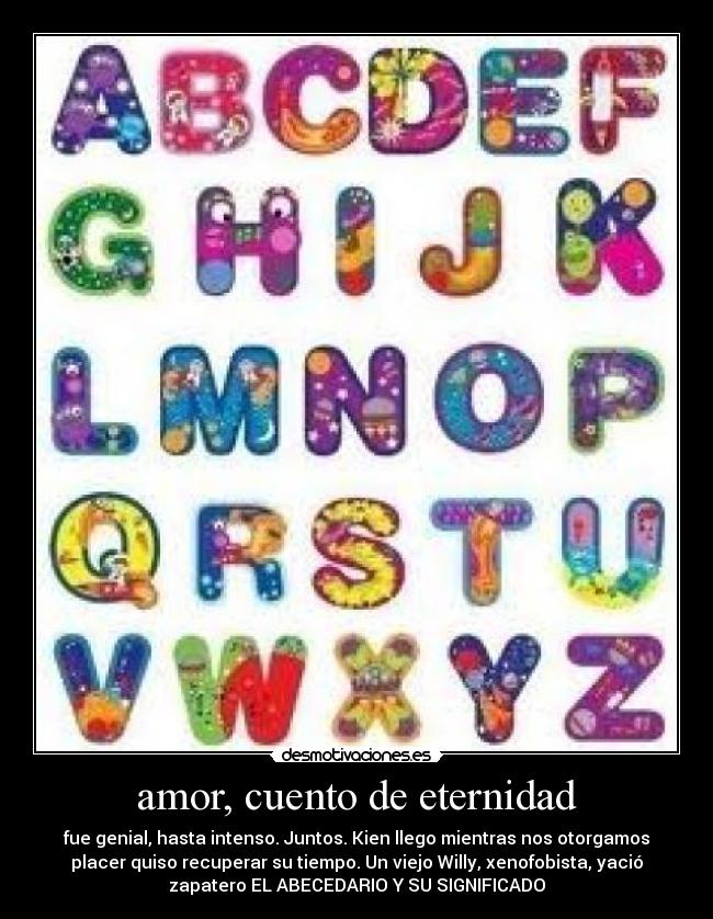 amor, cuento de eternidad - fue genial, hasta intenso. Juntos. Kien llego mientras nos otorgamos
placer quiso recuperar su tiempo. Un viejo Willy, xenofobista, yació
zapatero EL ABECEDARIO Y SU SIGNIFICADO