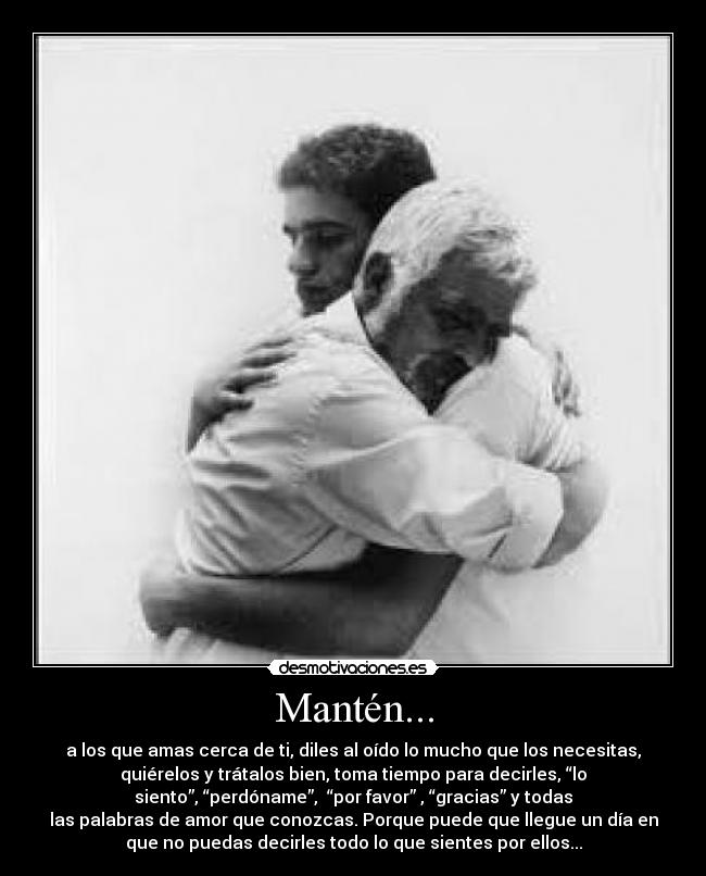 Mantén... - a los que amas cerca de ti, diles al oído lo mucho que los necesitas,
quiérelos y trátalos bien, toma tiempo para decirles, “lo
siento”, “perdóname”, “por favor” , “gracias” y todas
las palabras de amor que conozcas. Porque puede que llegue un día en
que no puedas decirles todo lo que sientes por ellos...