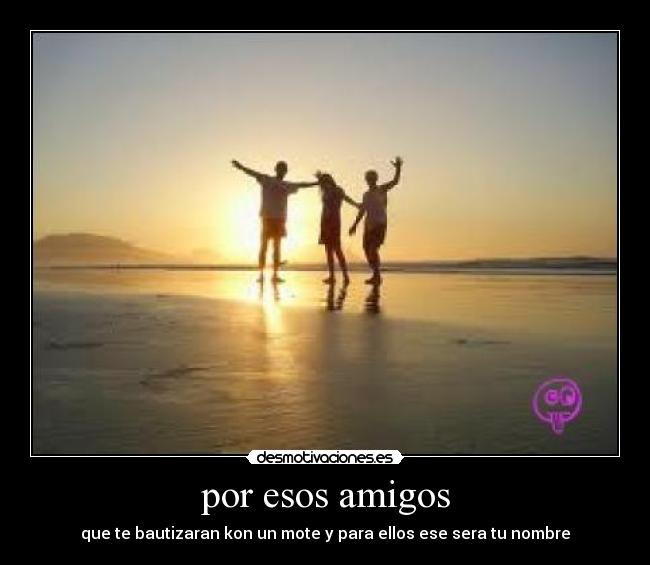 por esos amigos - que te bautizaran kon un mote y para ellos ese sera tu nombre