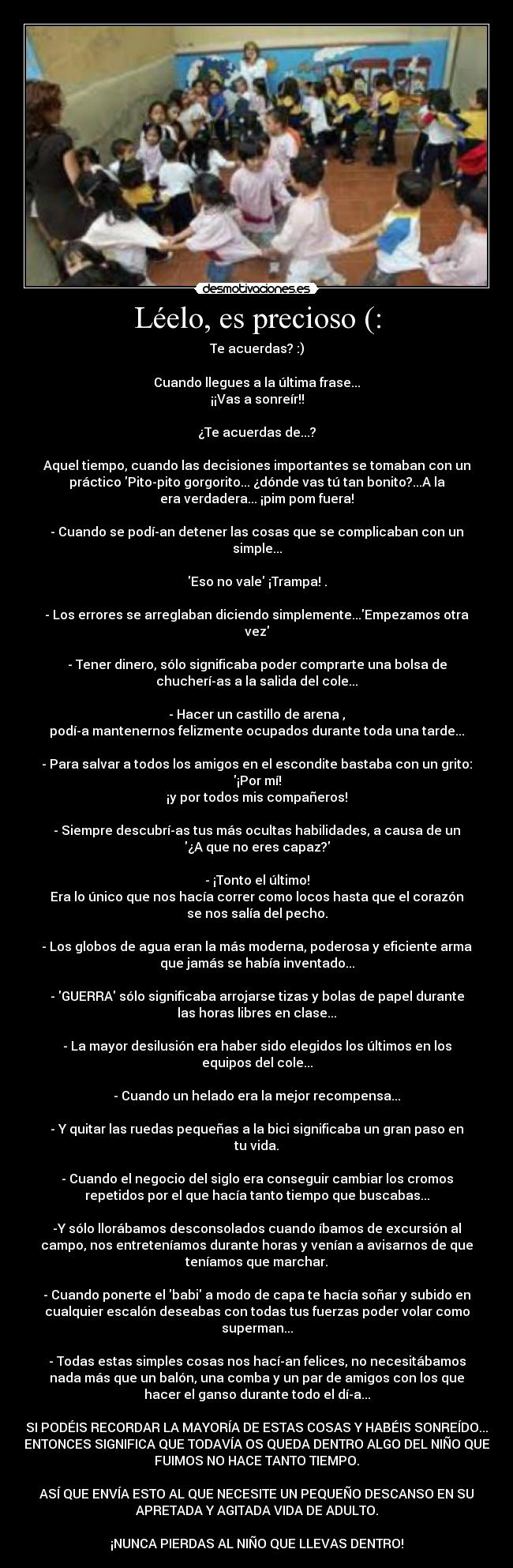 Léelo, es precioso (: - Te acuerdas? :)

Cuando llegues a la última frase...
¡¡Vas a sonreír!!

¿Te acuerdas de...?

Aquel tiempo, cuando las decisiones importantes se tomaban con un
práctico Pito-pito gorgorito... ¿dónde vas tú tan bonito?...A la
era verdadera... ¡pim pom fuera!

- Cuando se podí­an detener las cosas que se complicaban con un
simple...

Eso no vale ¡Trampa! .

- Los errores se arreglaban diciendo simplemente...Empezamos otra
vez

- Tener dinero, sólo significaba poder comprarte una bolsa de
chucherí­as a la salida del cole...

- Hacer un castillo de arena ,
podí­a mantenernos felizmente ocupados durante toda una tarde...

- Para salvar a todos los amigos en el escondite bastaba con un grito:
¡Por mí!
¡y por todos mis compañeros!

- Siempre descubrí­as tus más ocultas habilidades, a causa de un
¿A que no eres capaz?

- ¡Tonto el último!
Era lo único que nos hacía correr como locos hasta que el corazón
se nos salía del pecho.

- Los globos de agua eran la más moderna, poderosa y eficiente arma
que jamás se había inventado...

- GUERRA sólo significaba arrojarse tizas y bolas de papel durante
las horas libres en clase...

- La mayor desilusión era haber sido elegidos los últimos en los
equipos del cole...

- Cuando un helado era la mejor recompensa...

- Y quitar las ruedas pequeñas a la bici significaba un gran paso en
tu vida.

- Cuando el negocio del siglo era conseguir cambiar los cromos
repetidos por el que hacía tanto tiempo que buscabas...

-Y sólo llorábamos desconsolados cuando íbamos de excursión al
campo, nos entreteníamos durante horas y venían a avisarnos de que
teníamos que marchar.

- Cuando ponerte el babi a modo de capa te hacía soñar y subido en
cualquier escalón deseabas con todas tus fuerzas poder volar como
superman...

- Todas estas simples cosas nos hací­an felices, no necesitábamos
nada más que un balón, una comba y un par de amigos con los que
hacer el ganso durante todo el dí­a...

SI PODÉIS RECORDAR LA MAYORÍA DE ESTAS COSAS Y HABÉIS SONREÍDO...
ENTONCES SIGNIFICA QUE TODAVÍA OS QUEDA DENTRO ALGO DEL NIÑO QUE
FUIMOS NO HACE TANTO TIEMPO.

ASÍ QUE ENVÍA ESTO AL QUE NECESITE UN PEQUEÑO DESCANSO EN SU
APRETADA Y AGITADA VIDA DE ADULTO.

¡NUNCA PIERDAS AL NIÑO QUE LLEVAS DENTRO!