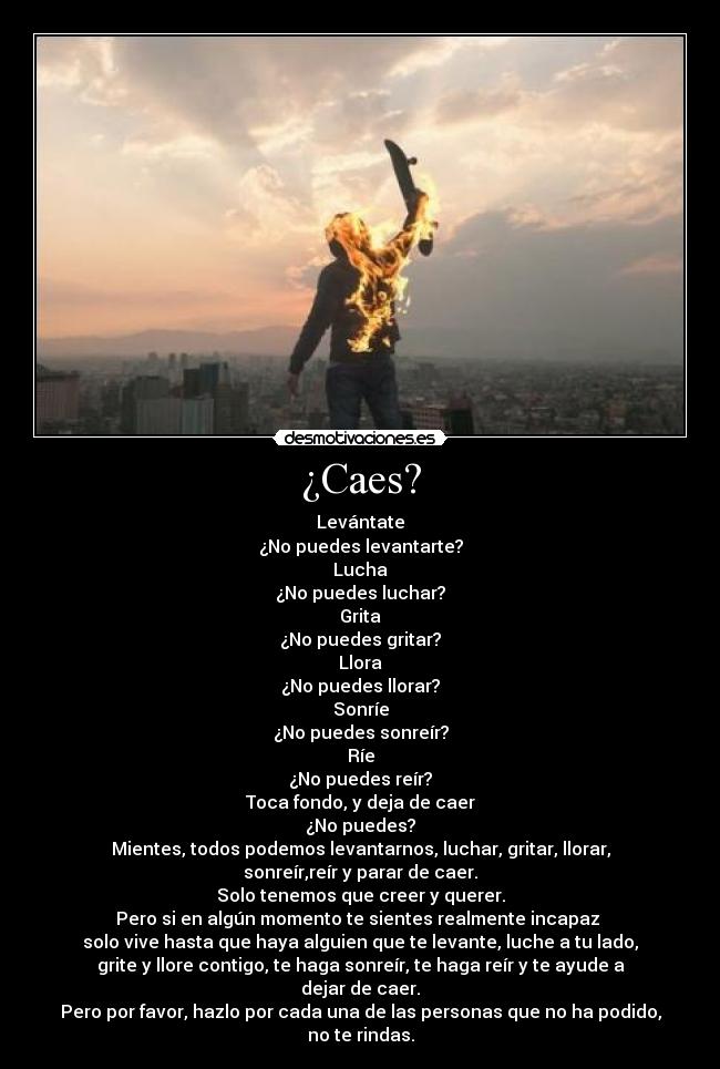 ¿Caes? - Levántate
¿No puedes levantarte?
Lucha
¿No puedes luchar?
Grita
¿No puedes gritar?
Llora
¿No puedes llorar?
Sonríe
¿No puedes sonreír?
Ríe
¿No puedes reír?
Toca fondo, y deja de caer
¿No puedes?
Mientes, todos podemos levantarnos, luchar, gritar, llorar,
sonreír,reír y parar de caer.
Solo tenemos que creer y querer.
Pero si en algún momento te sientes realmente incapaz 
solo vive hasta que haya alguien que te levante, luche a tu lado,
grite y llore contigo, te haga sonreír, te haga reír y te ayude a
dejar de caer.
Pero por favor, hazlo por cada una de las personas que no ha podido,
no te rindas.