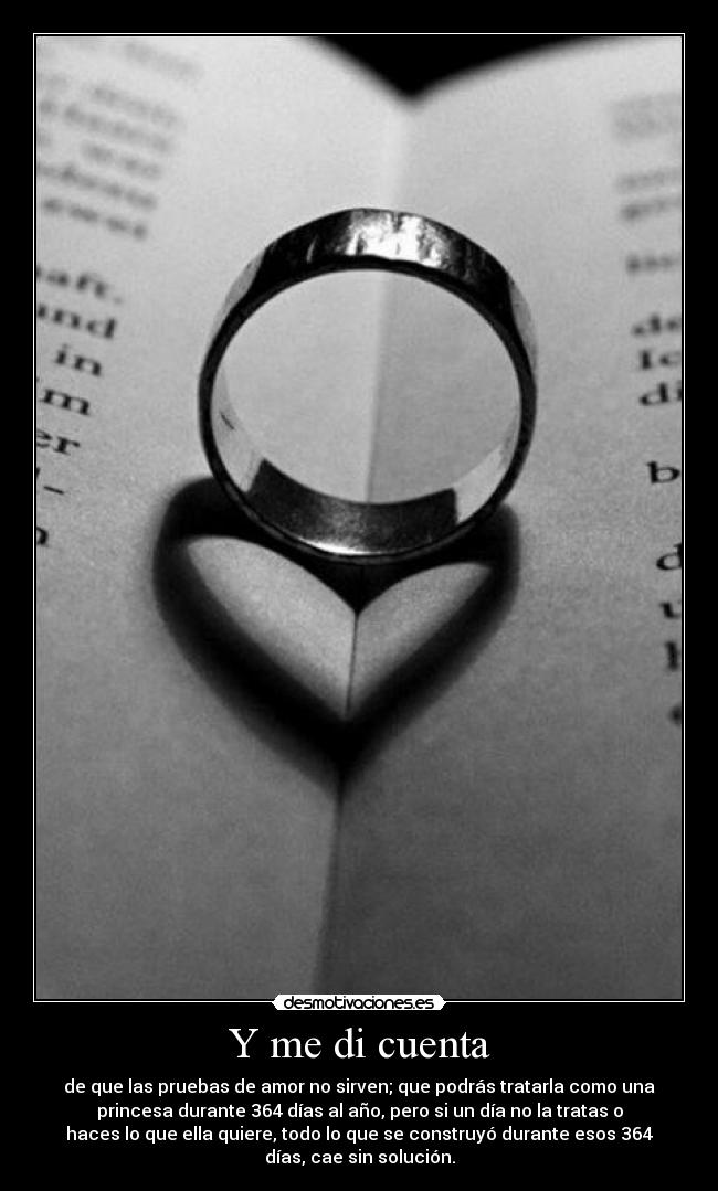Y me di cuenta - de que las pruebas de amor no sirven; que podrás tratarla como una
princesa durante 364 días al año, pero si un día no la tratas o
haces lo que ella quiere, todo lo que se construyó durante esos 364
días, cae sin solución.