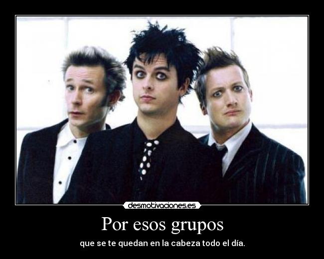 Por esos grupos - que se te quedan en la cabeza todo el día.