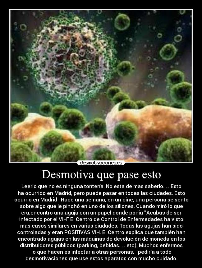 Desmotiva que pase esto - Leerlo que no es ninguna tontería. No esta de mas saberlo. . . Esto
ha ocurrido en Madrid, pero puede pasar en todas las ciudades. Esto
ocurrio en Madrid . Hace una semana, en un cine, una persona se sentó
sobre algo que le pinchó en uno de los sillones. Cuando miró lo que
era,encontro una aguja con un papel donde ponia Acabas de ser
infectado por el VIH El Centro de Control de Enfermedades ha visto
mas casos similares en varias ciudades. Todas las agujas han sido
controladas y eran POSITIVAS VIH. El Centro explica que también han
encontrado agujas en las máquinas de devolución de moneda en los
distribuidores públicos (parking, bebidas. . . etc). Muchos enfermos
lo que hacen es infectar a otras personas. pediría a todo
desmotivaciones que use estos aparatos con mucho cuidado.