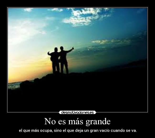 No es más grande - el que más ocupa, sino el que deja un gran vacío cuando se va.