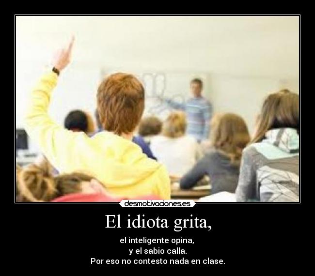 El idiota grita, - el inteligente opina,
y el sabio calla.
Por eso no contesto nada en clase.
