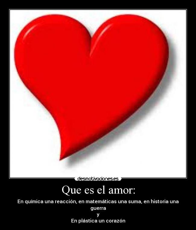Que es el amor: - En química una reacción, en matemáticas una suma, en historia una guerra
y
En plástica un corazón